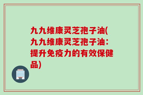 九九维康灵芝孢子油(九九维康灵芝孢子油：提升免疫力的有效保健品)