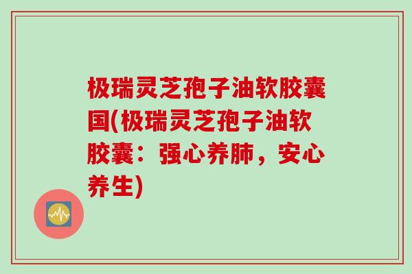 极瑞灵芝孢子油软胶囊国(极瑞灵芝孢子油软胶囊：强心养肺，安心养生)