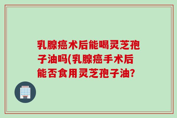 乳腺癌术后能喝灵芝孢子油吗(乳腺癌手术后能否食用灵芝孢子油？