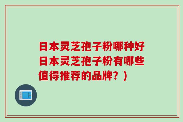 日本灵芝孢子粉哪种好日本灵芝孢子粉有哪些值得推荐的品牌？)