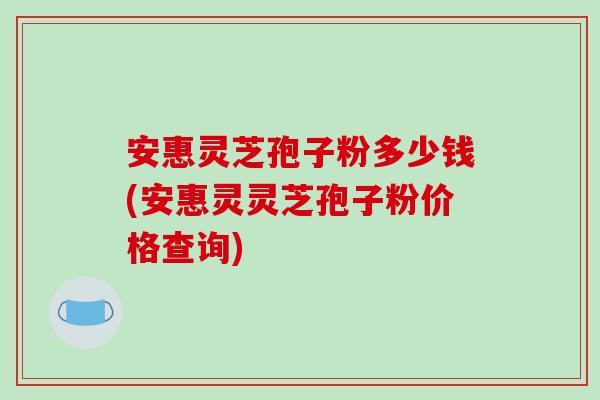 安惠灵芝孢子粉多少钱(安惠灵灵芝孢子粉价格查询)