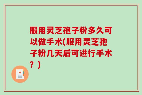 服用灵芝孢子粉多久可以做手术(服用灵芝孢子粉几天后可进行手术？)