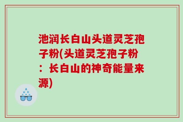 池润长白山头道灵芝孢子粉(头道灵芝孢子粉：长白山的神奇能量来源)