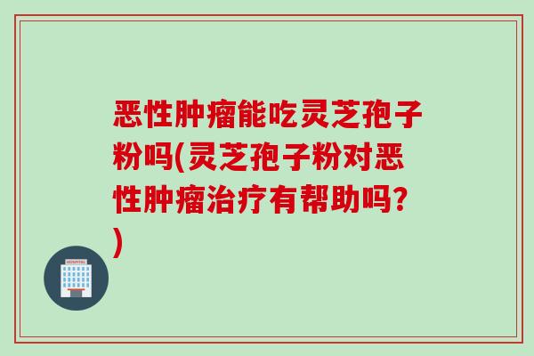恶性肿瘤能吃灵芝孢子粉吗(灵芝孢子粉对恶性肿瘤治疗有帮助吗？)
