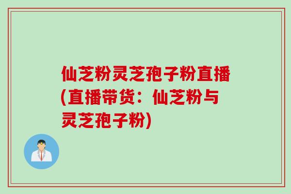 仙芝粉灵芝孢子粉直播(直播带货：仙芝粉与灵芝孢子粉)