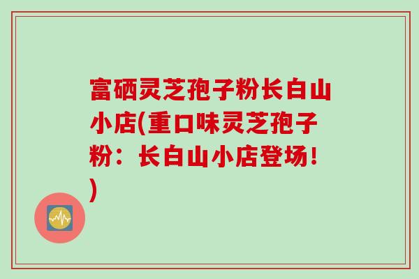 富硒灵芝孢子粉长白山小店(重口味灵芝孢子粉：长白山小店登场！)