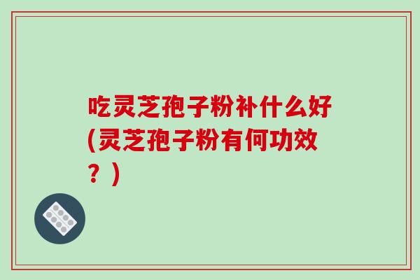 吃灵芝孢子粉补什么好(灵芝孢子粉有何功效？)