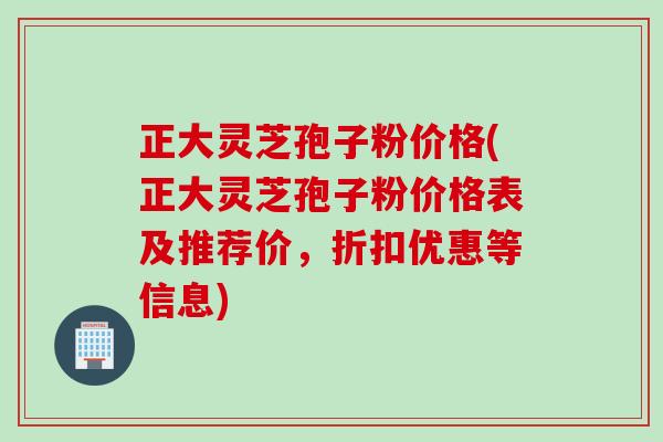 正大灵芝孢子粉价格(正大灵芝孢子粉价格表及推荐价，折扣优惠等信息)