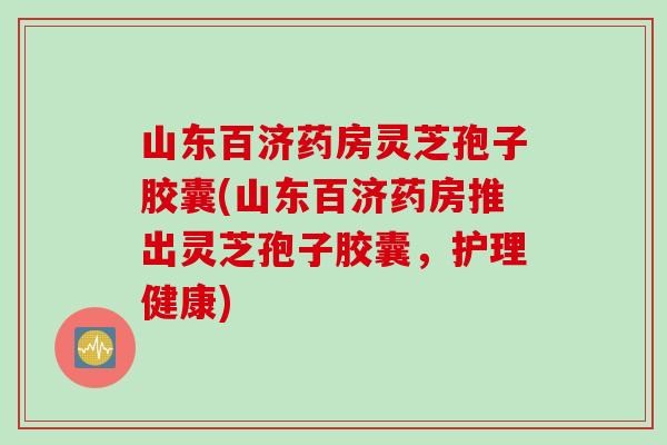 山东百济药房灵芝孢子胶囊(山东百济药房推出灵芝孢子胶囊，护理健康)