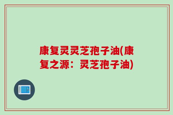 康复灵灵芝孢子油(康复之源：灵芝孢子油)