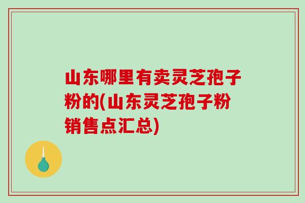 山东哪里有卖灵芝孢子粉的(山东灵芝孢子粉销售点汇总)