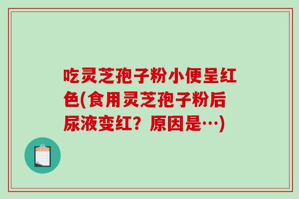 吃灵芝孢子粉小便呈红色(食用灵芝孢子粉后尿液变红？原因是…)