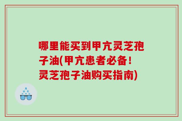 哪里能买到甲亢灵芝孢子油(甲亢患者必备！灵芝孢子油购买指南)