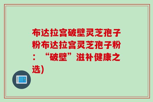 布达拉宫破壁灵芝孢子粉布达拉宫灵芝孢子粉：“破壁”滋补健康之选)