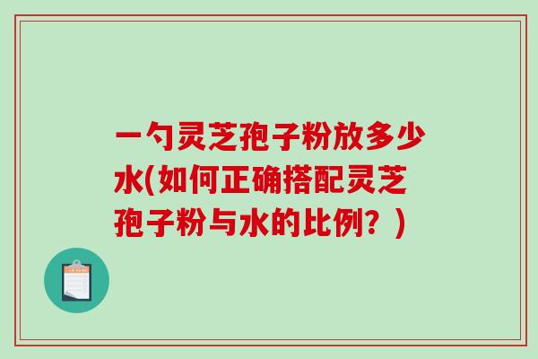 一勺灵芝孢子粉放多少水(如何正确搭配灵芝孢子粉与水的比例？)