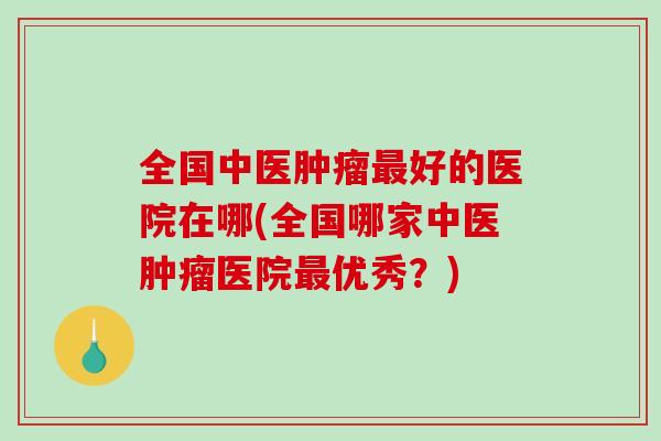 全国中医肿瘤最好的医院在哪(全国哪家中医肿瘤医院最优秀？)