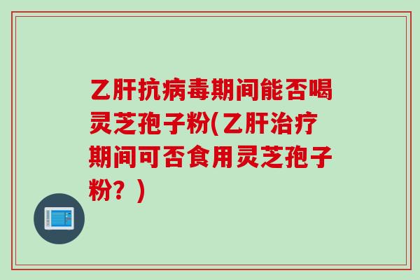 乙肝抗病毒期间能否喝灵芝孢子粉(乙肝治疗期间可否食用灵芝孢子粉？)