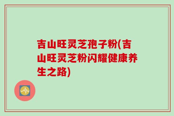 吉山旺灵芝孢子粉(吉山旺灵芝粉闪耀健康养生之路)