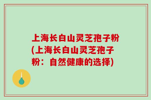 上海长白山灵芝孢子粉(上海长白山灵芝孢子粉：自然健康的选择)