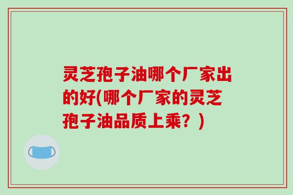 灵芝孢子油哪个厂家出的好(哪个厂家的灵芝孢子油品质上乘？)