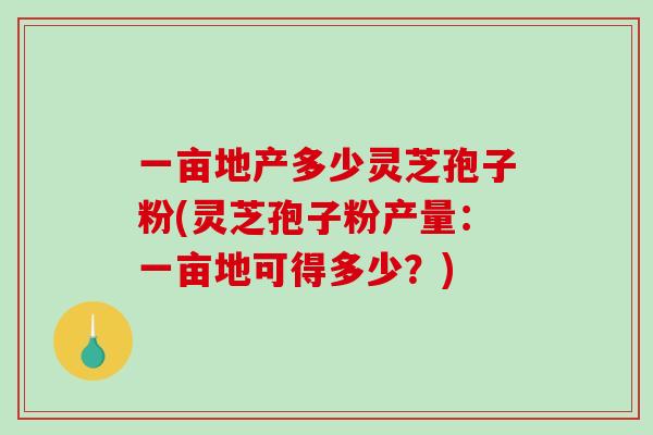 一亩地产多少灵芝孢子粉(灵芝孢子粉产量：一亩地可得多少？)