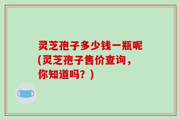 灵芝孢子多少钱一瓶呢(灵芝孢子售价查询，你知道吗？)