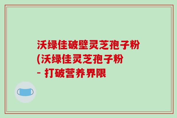 沃绿佳破壁灵芝孢子粉(沃绿佳灵芝孢子粉 - 打破营养界限