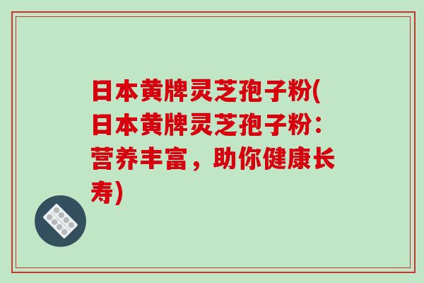 日本黄牌灵芝孢子粉(日本黄牌灵芝孢子粉：营养丰富，助你健康长寿)