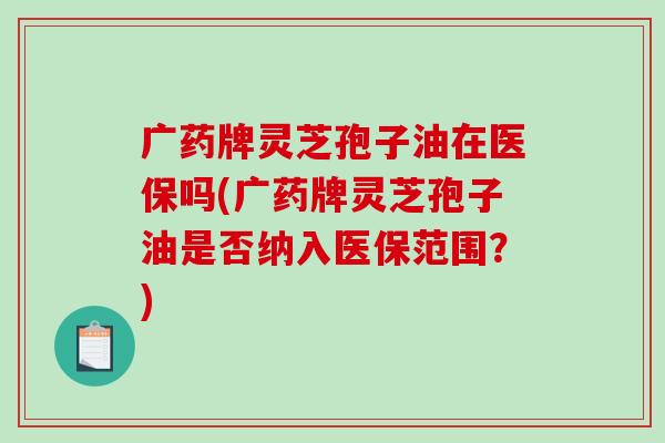 广药牌灵芝孢子油在医保吗(广药牌灵芝孢子油是否纳入医保范围？)