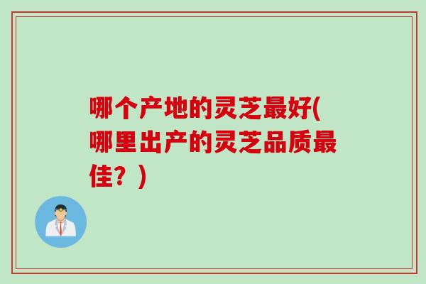 哪个产地的灵芝最好(哪里出产的灵芝品质最佳？)