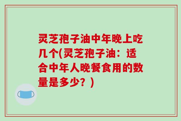 灵芝孢子油中年晚上吃几个(灵芝孢子油：适合中年人晚餐食用的数量是多少？)