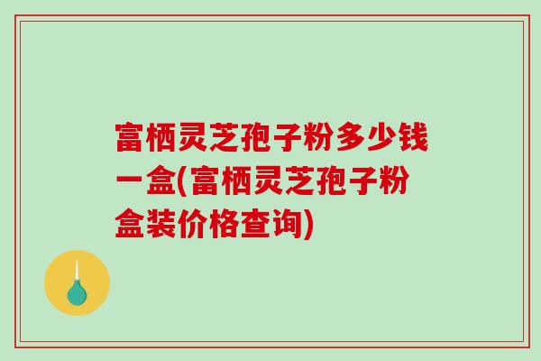 富栖灵芝孢子粉多少钱一盒(富栖灵芝孢子粉盒装价格查询)