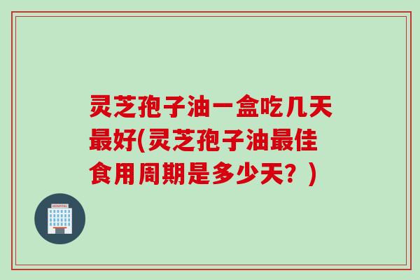 灵芝孢子油一盒吃几天最好(灵芝孢子油最佳食用周期是多少天？)