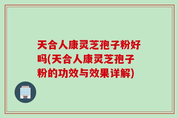 天合人康灵芝孢子粉好吗(天合人康灵芝孢子粉的功效与效果详解)