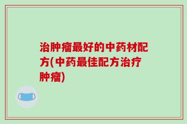 治肿瘤最好的中药材配方(中药最佳配方治疗肿瘤)
