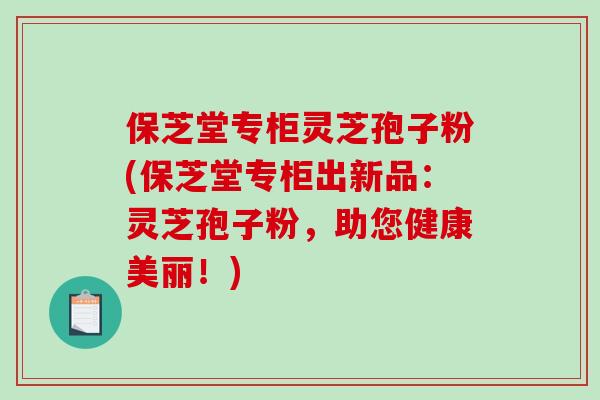 保芝堂专柜灵芝孢子粉(保芝堂专柜出新品：灵芝孢子粉，助您健康美丽！)
