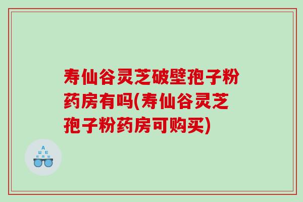 寿仙谷灵芝破壁孢子粉药房有吗(寿仙谷灵芝孢子粉药房可购买) 寿仙谷灵芝破壁孢子粉药房有吗(寿仙谷灵芝孢子粉药房可购买)