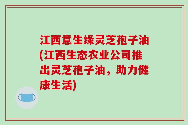 江西意生缘灵芝孢子油(江西生态农业公司推出灵芝孢子油，助力健康生活)