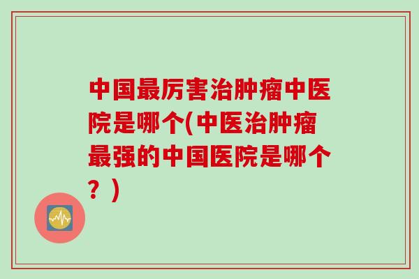 中国最厉害治肿瘤中医院是哪个(中医治肿瘤最强的中国医院是哪个？)