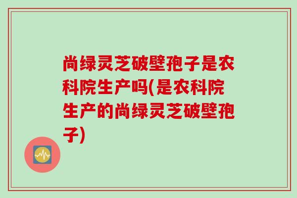 尚绿灵芝破壁孢子是农科院生产吗(是农科院生产的尚绿灵芝破壁孢子)