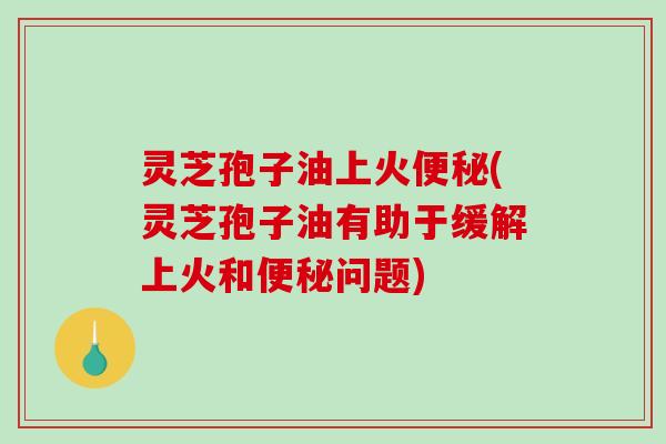 灵芝孢子油上火便秘(灵芝孢子油有助于缓解上火和便秘问题)