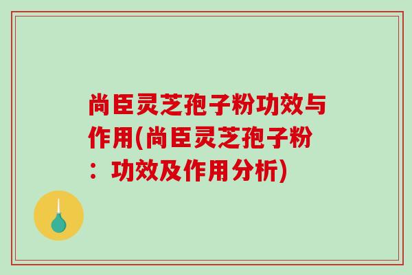 尚臣灵芝孢子粉功效与作用(尚臣灵芝孢子粉：功效及作用分析)
