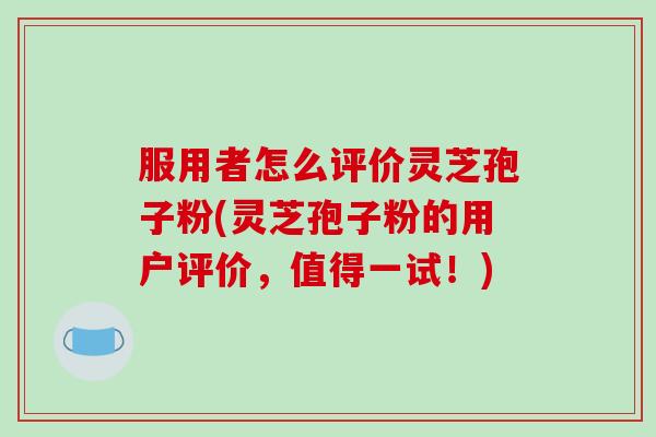 服用者怎么评价灵芝孢子粉(灵芝孢子粉的用户评价，值得一试！)