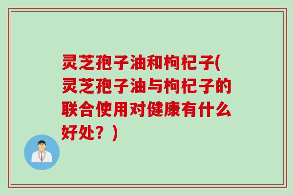 灵芝孢子油和枸杞子(灵芝孢子油与枸杞子的联合使用对健康有什么好处？)