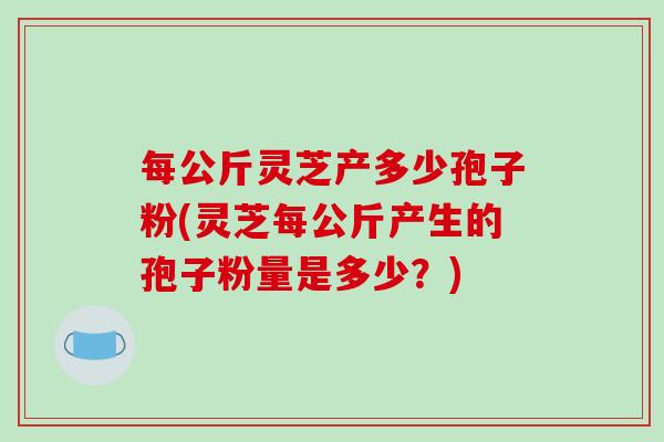 每公斤灵芝产多少孢子粉(灵芝每公斤产生的孢子粉量是多少？)