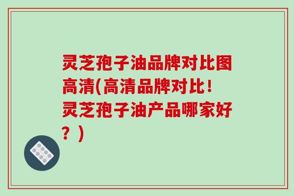 灵芝孢子油品牌对比图高清(高清品牌对比！灵芝孢子油产品哪家好？)