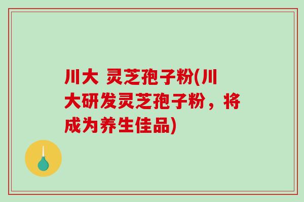 川大 灵芝孢子粉(川大研发灵芝孢子粉，将成为养生佳品)