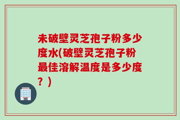 未破壁灵芝孢子粉多少度水(破壁灵芝孢子粉最佳溶解温度是多少度？)
