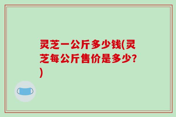 灵芝一公斤多少钱(灵芝每公斤售价是多少？)