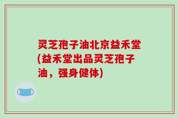灵芝孢子油北京益禾堂(益禾堂出品灵芝孢子油，强身健体)